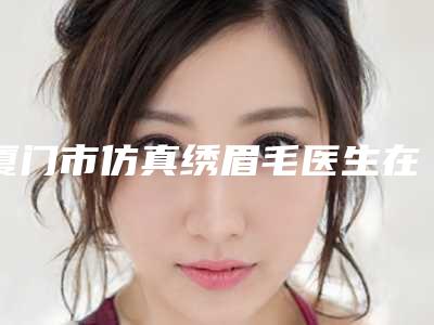 厦门市仿真绣眉毛医生在榜清单十强专位资深点评-张宏医生实力不接受反驳