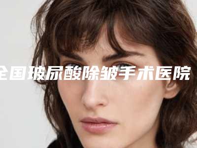 全国玻尿酸除皱手术医院排名榜前20位名单换新啦-服务口碑都跟得上
