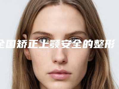 全国矫正上颚安全的整形医院:矫正上颚医院前50佳名单确定