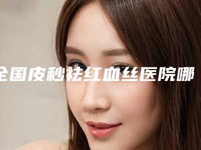 全国皮秒祛红血丝医院哪家好:皮秒祛红血丝医院前50名高分盘点