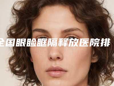 全国眼睑眶隔释放医院排行前二十强整理汇总-等荣誉上榜_价格收费可查
