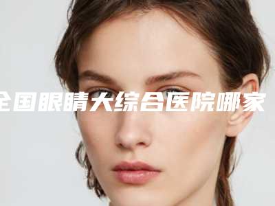 全国眼睛大综合医院哪家强:眼睛大综合医院top50强更新大盘点