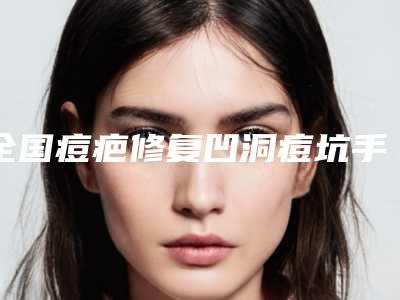 全国痘疤修复凹洞痘坑手术医院排行榜前20强值得一览-让你美到极致