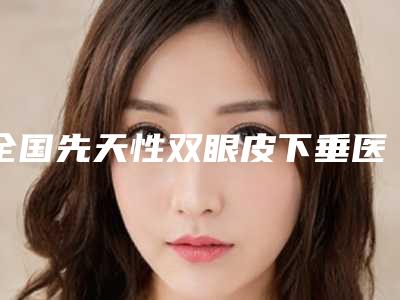 全国先天性双眼皮下垂医院排名:先天性双眼皮下垂医院50强名单有变化