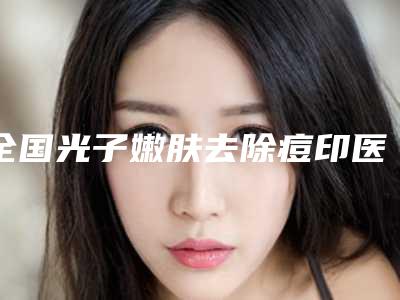 全国光子嫩肤去除痘印医院排行前20口碑曝光-口碑常青