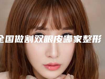 全国做割双眼皮哪家整形医院好：做割双眼皮医院综合实力前50位笔者亲测