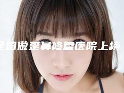 全国做歪鼻修复医院上榜名单top20哪几个效果好-医疗中心领衔前三名