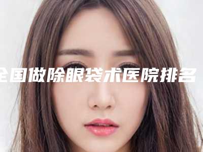 全国做除眼袋术医院排名:做除眼袋术医院前50各具特色