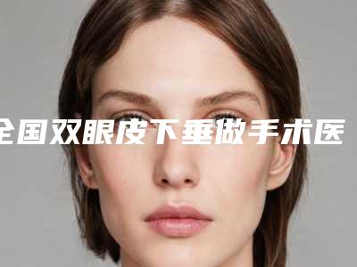 全国双眼皮下垂做手术医院上榜名单前十佳权威解读-正规更靠谱
