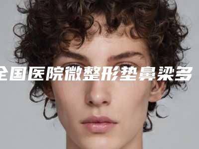 全国医院微整形垫鼻梁多少钱:微整形垫鼻梁医院综合实力前50名近期全新公布