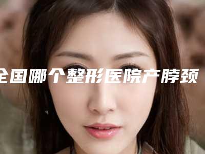 全国哪个整形医院产脖颈纹去除比较好:产脖颈纹去除医院前50位最新收录