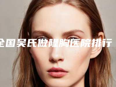 全国吴氏做隆胸医院排行榜:吴氏做隆胸医院top50哪家实力棒