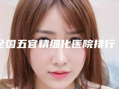 全国五官精细化医院排行榜:五官精细化医院top50哪个有实力