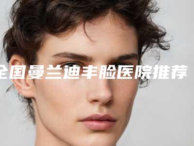 全国曼兰迪丰脸医院推荐:曼兰迪丰脸医院top50强很不错