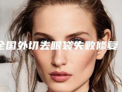 全国外切去眼袋失败修复医院上榜清单前二十位惊喜亮相-潜力股专家汇聚于此