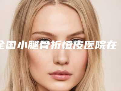 全国小腿骨折植皮医院在榜名单前二十强点评-优质医美口碑推荐