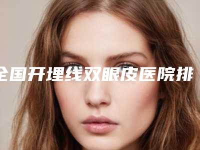 全国开埋线双眼皮医院排行榜二十强多面测评-私立医美有看头