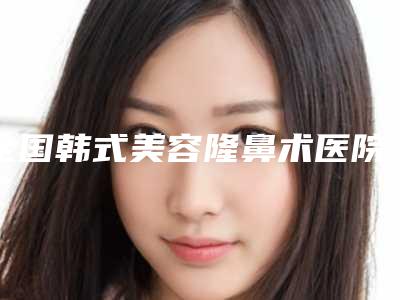 全国韩式美容隆鼻术医院排行榜前20强最新版本-性价比高
