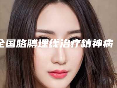 全国胳膊埋线治疗精神病医院推荐:胳膊埋线治疗精神病医院前50强实力深扒
