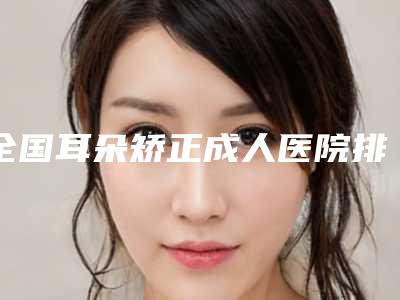 全国耳朵矫正成人医院排行榜:耳朵矫正成人医院前50强哪家效果好