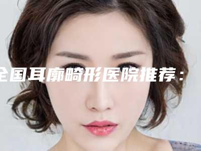 全国耳廓畸形医院推荐：耳廓畸形医院前50名全新版本