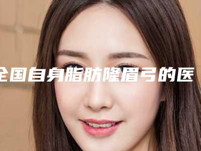 全国自身脂肪隆眉弓的医生哪位靠谱:自身脂肪隆眉弓医生前50敲定