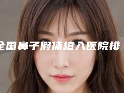 全国鼻子假体植入医院排行榜前二十强各个口碑佳-是出名靠谱的