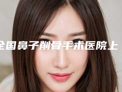 全国鼻子削骨手术医院上榜清单top20年度汇集-口腔医