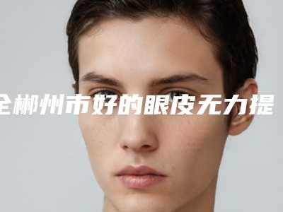 全郴州市好的眼皮无力提肌医院-郴州曹家易丽整形美容门诊部实力资质挨个分析