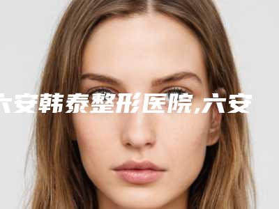六安韩泰整形医院,六安美南华医学美容门诊部哪家更便宜价目表PK