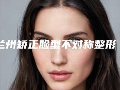 兰州矫正脸型不对称整形医生排行榜前五名公示-兰州崔大夫整形美容门诊部