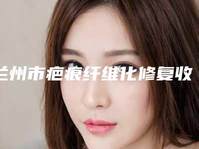 兰州市疤痕纤维化修复收费明细人气项目医生资料分享(2025年均价为:4066元)