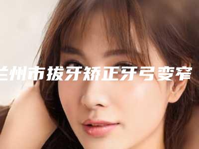 兰州市拔牙矫正牙弓变窄上榜清单独个测评-兰州市拔牙矫正牙弓变窄口腔医生