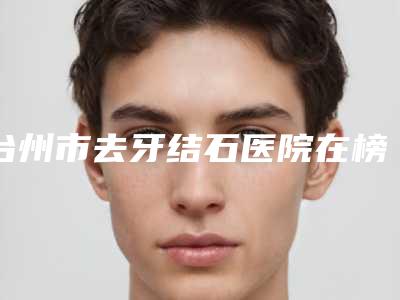 台州市去牙结石医院在榜清单前十强名单(台州市去牙结石口腔医院这十家实力不俗)
