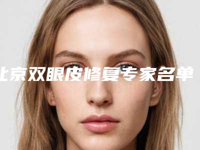 北京双眼皮修复专家名单排名，5位专家霸榜+郑永生双眼皮修复案例