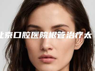 北京口腔医院根管治疗太贵了(大连口腔医院根管治疗费用)