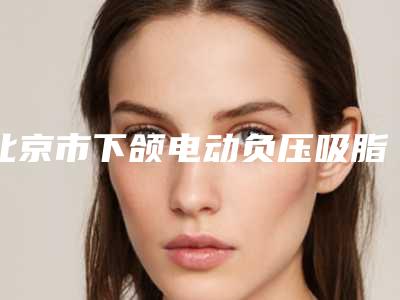 北京市下颌电动负压吸脂术医院在榜清单前十强哪几个效果好(北京市下颌电动负压吸脂术整形医院)