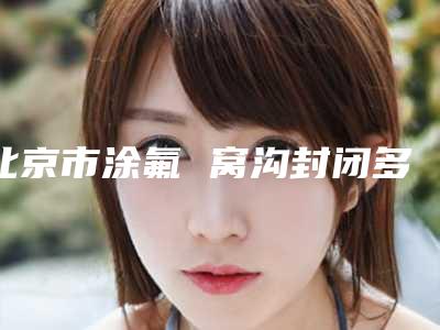 北京市涂氟 窝沟封闭多少钱-北京市涂氟 窝沟封闭医院排行榜前十哪个更好一些
