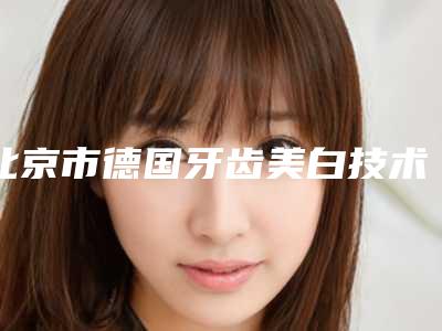 北京市德国牙齿美白技术皓齿美白上榜清单正规三甲的医生有哪些-北京市德国牙齿美白技术皓齿美白口腔医生