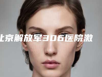 北京解放军306医院激光整形美容是怎么样-推荐鲍继荣医生,姜玉峰医生