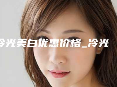 冷光美白优惠价格_冷光美白费用高吗?