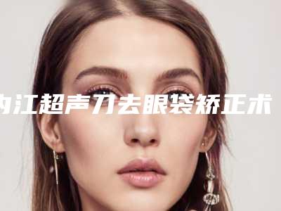 内江超声刀去眼袋矫正术是否安全