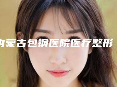 内蒙古包钢医院医疗整形科,包头丽人医疗整形美容哪个技术更上一楼