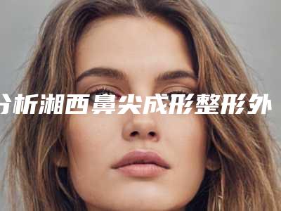 分析湘西鼻尖成形整形外科价格表新版明细对外公布(湘西做鼻尖成形整形价格约为8200)