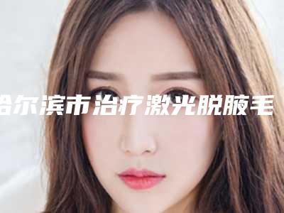 哈尔滨市治疗激光脱腋毛下个月价格表公布-哈尔滨市治疗激光脱腋毛价格行情