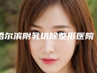 哈尔滨附乳切除整形医院哪家口碑好?