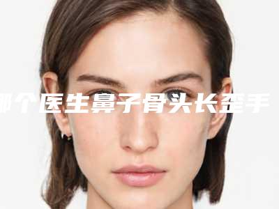 哪个医生鼻子骨头长歪手术得好国内：鼻子骨头长歪手术医生50强值得选