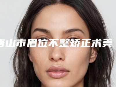 唐山市眉位不整矫正术美容整形医院(唐山市眉位不整矫正术医院排名综合实力火热登榜)