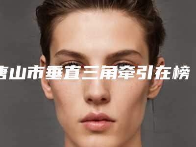 唐山市垂直三角牵引在榜清单口碑出色-唐山市垂直三角牵引口腔医生