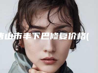 唐山市丰下巴修复价格(收费标准)优惠上线-唐山市丰下巴修复大概价格是多少呢